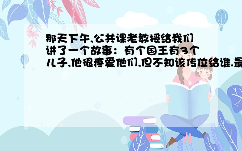 那天下午,公共课老教授给我们讲了一个故事：有个国王有3个儿子,他很疼爱他们,但不知该传位给谁.最后他让3个儿子回答如何表