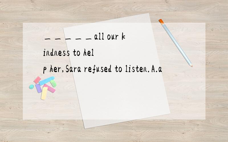 _____all our kindness to help her,Sara refused to listen.A．a