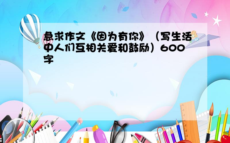 急求作文《因为有你》（写生活中人们互相关爱和鼓励）600字