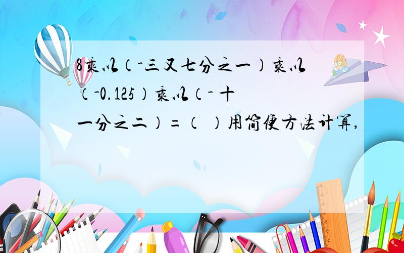 8乘以（-三又七分之一）乘以（-0.125）乘以（- 十一分之二）=（ ）用简便方法计算,