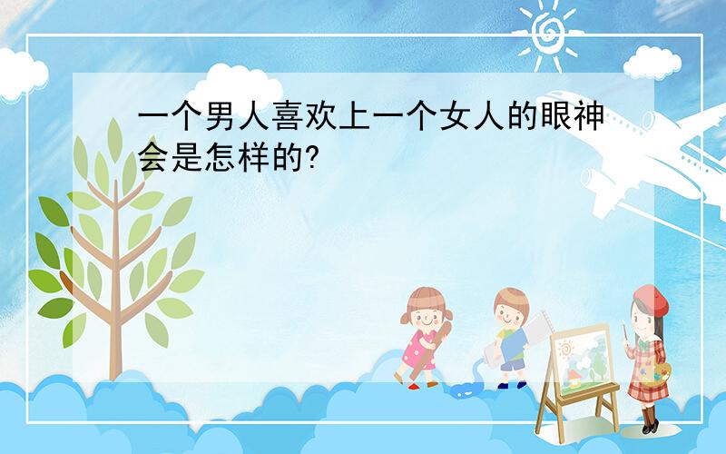 一个男人喜欢上一个女人的眼神会是怎样的?