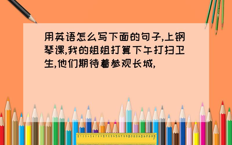 用英语怎么写下面的句子,上钢琴课,我的姐姐打算下午打扫卫生,他们期待着参观长城,