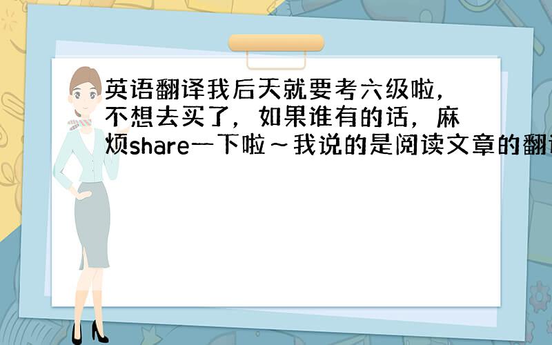 英语翻译我后天就要考六级啦，不想去买了，如果谁有的话，麻烦share一下啦～我说的是阅读文章的翻译啊。SOS!