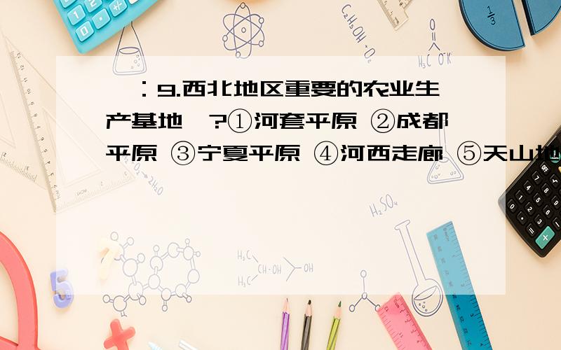 一：9.西北地区重要的农业生产基地侑?①河套平原 ②成都平原 ③宁夏平原 ④河西走廊 ⑤天山地北的绿洲 A.①②③ B.