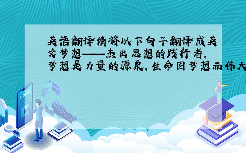 英语翻译请将以下句子翻译成英文梦想——杰出思想的践行者,梦想是力量的源泉,生命因梦想而伟大,梦想带领我们扬帆远航,不惧艰