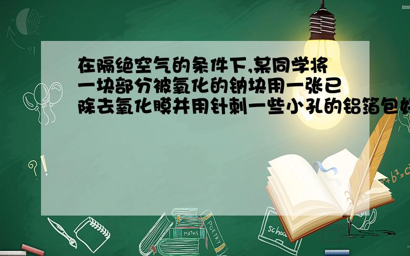 在隔绝空气的条件下,某同学将一块部分被氧化的钠块用一张已除去氧化膜并用针刺一些小孔的铝箔包好,然后放入盛满水且倒置于水槽