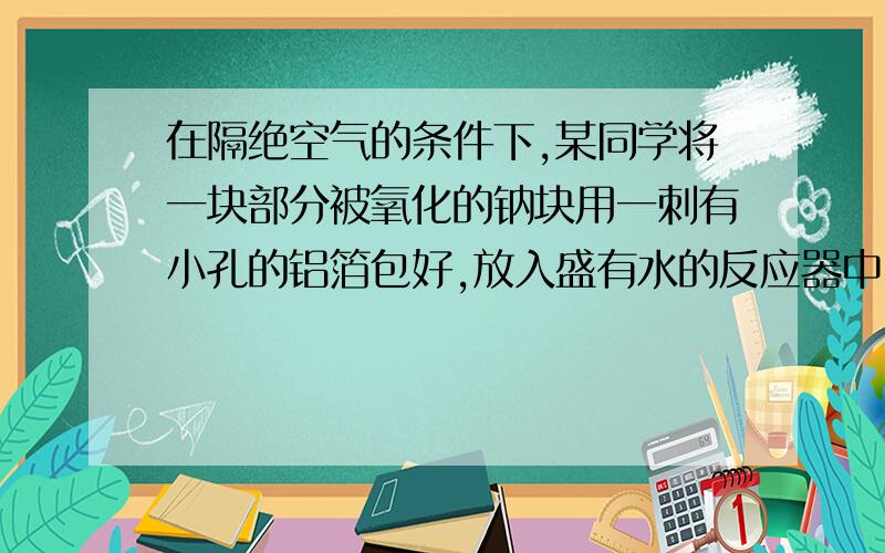 在隔绝空气的条件下,某同学将一块部分被氧化的钠块用一刺有小孔的铝箔包好,放入盛有水的反应器中.待钠块