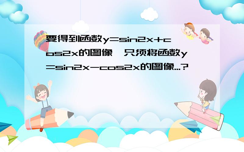 要得到函数y=sin2x+cos2x的图像,只须将函数y=sin2x-cos2x的图像...?