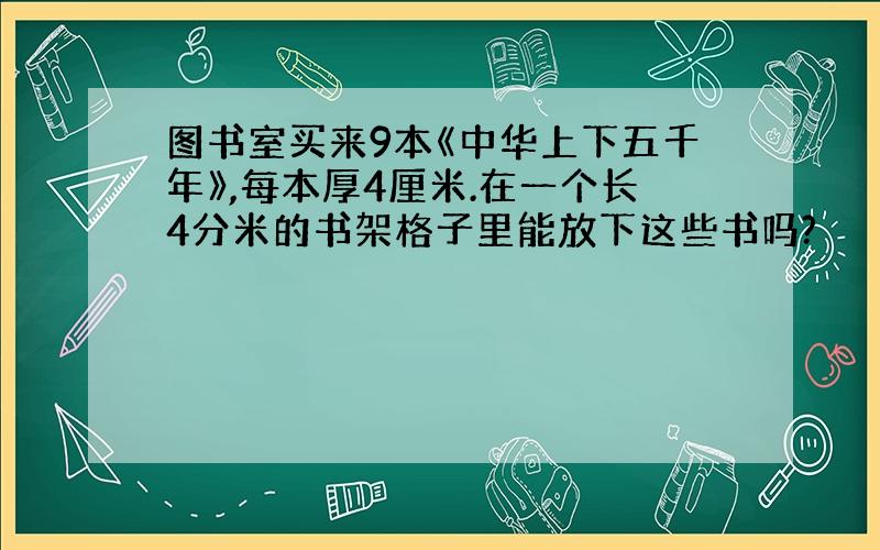 图书室买来9本《中华上下五千年》,每本厚4厘米.在一个长4分米的书架格子里能放下这些书吗?