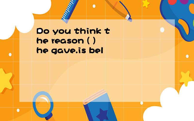 Do you think the reason ( ) he gave.is bel