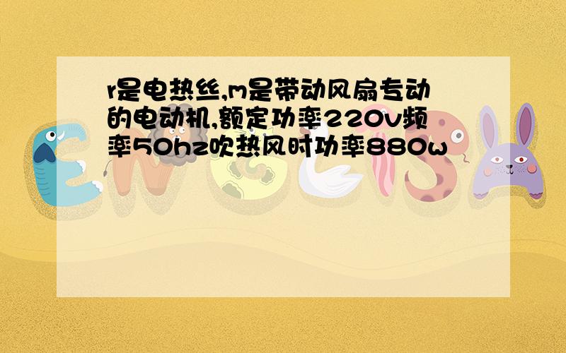 r是电热丝,m是带动风扇专动的电动机,额定功率220v频率50hz吹热风时功率880w