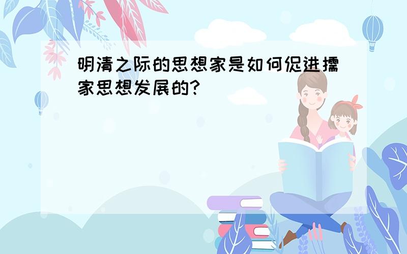 明清之际的思想家是如何促进儒家思想发展的?