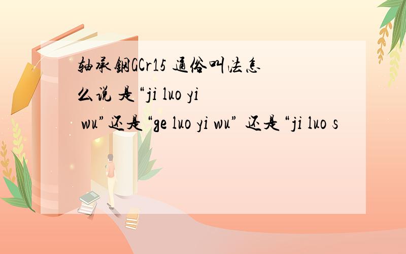 轴承钢GCr15 通俗叫法怎么说 是“ji luo yi wu”还是“ge luo yi wu” 还是“ji luo s