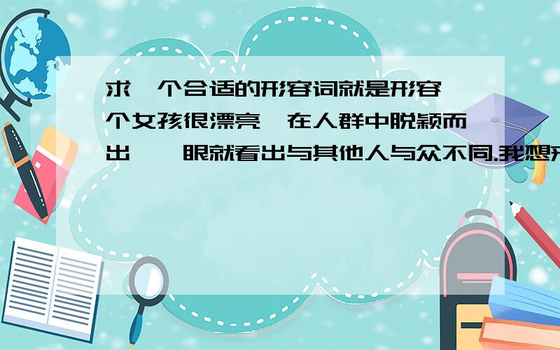 求一个合适的形容词就是形容一个女孩很漂亮,在人群中脱颖而出,一眼就看出与其他人与众不同.我想来想去,鹤立鸡群?独树一帜?