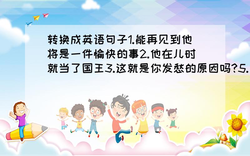 转换成英语句子1.能再见到他将是一件愉快的事2.他在儿时就当了国王3.这就是你发愁的原因吗?5.他爱逗人笑6.这些国王为