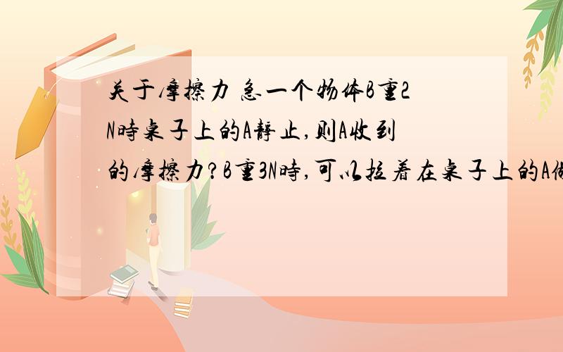 关于摩擦力 急一个物体B重2N时桌子上的A静止,则A收到的摩擦力?B重3N时,可以拉着在桌子上的A做匀速直线运动,等B落