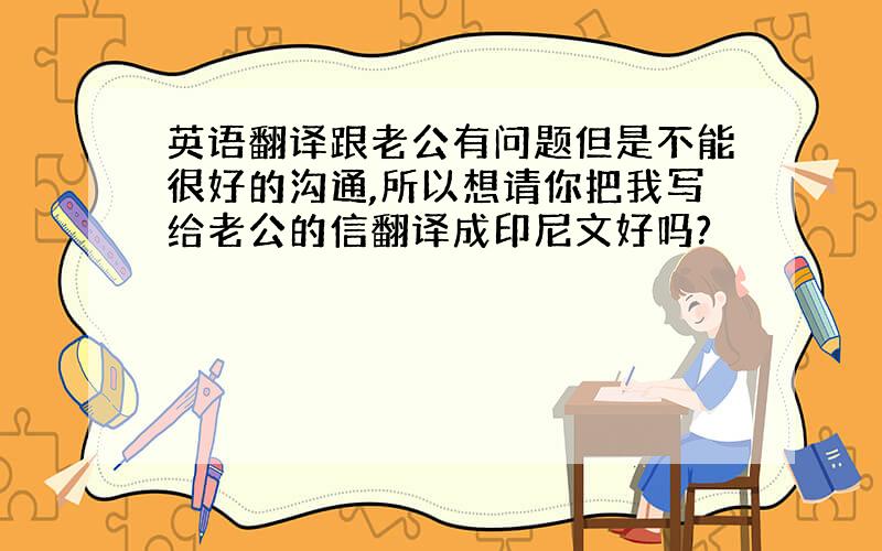 英语翻译跟老公有问题但是不能很好的沟通,所以想请你把我写给老公的信翻译成印尼文好吗?