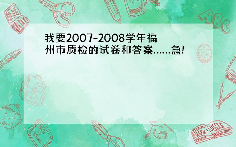 我要2007-2008学年福州市质检的试卷和答案……急!