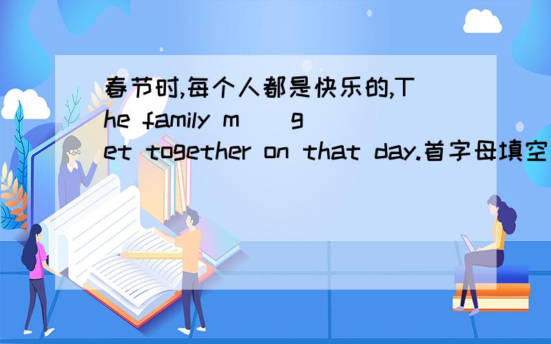 春节时,每个人都是快乐的,The family m__get together on that day.首字母填空