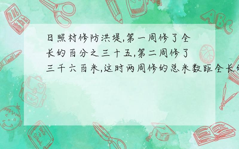 日照村修防洪堤,第一周修了全长的百分之三十五,第二周修了三千六百米,这时两周修的总米数距全长的四分之三还有四百米.这条防