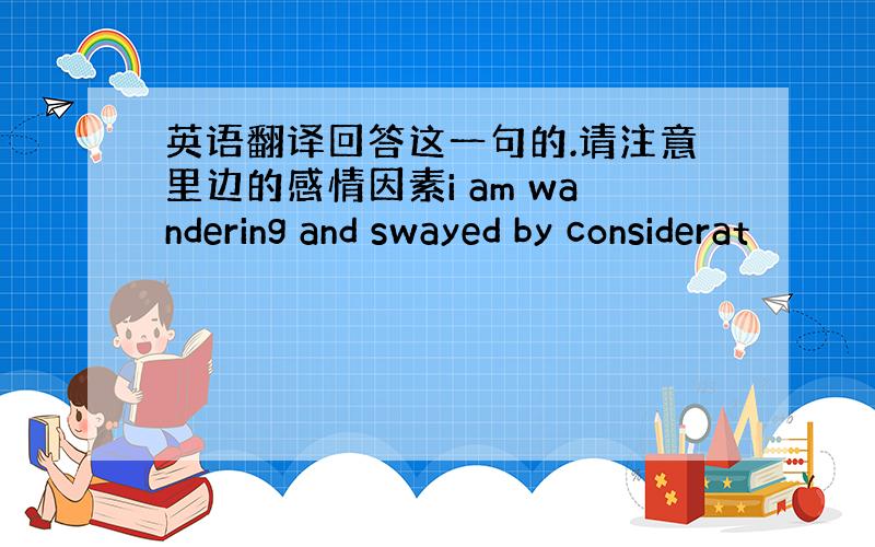 英语翻译回答这一句的.请注意里边的感情因素i am wandering and swayed by considerat