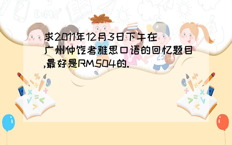 求2011年12月3日下午在广州仲恺考雅思口语的回忆题目,最好是RM504的.