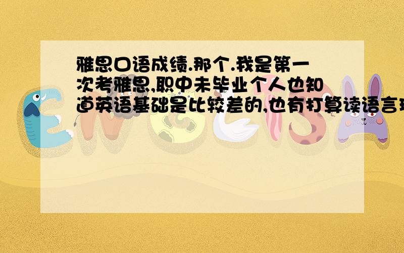 雅思口语成绩.那个.我是第一次考雅思,职中未毕业个人也知道英语基础是比较差的,也有打算读语言班的准备了但是还是去试了一下