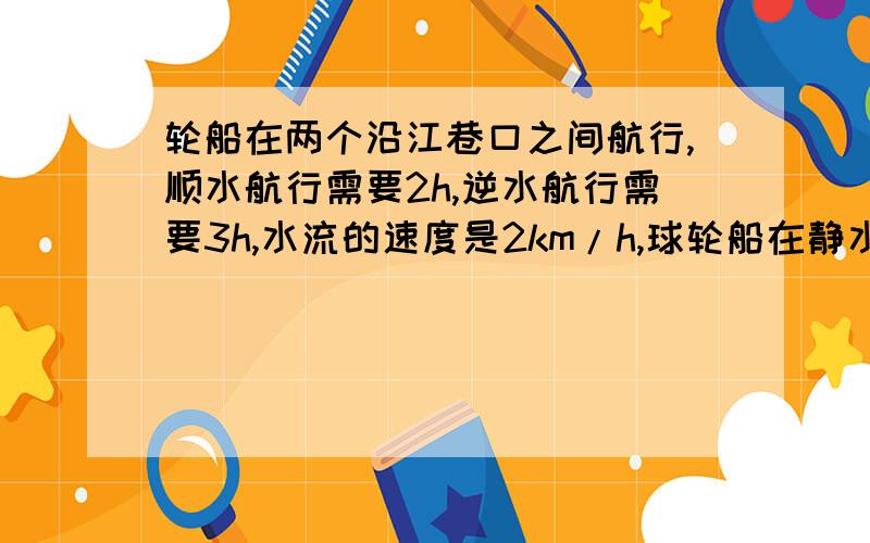 轮船在两个沿江巷口之间航行,顺水航行需要2h,逆水航行需要3h,水流的速度是2km/h,球轮船在静水中的速度