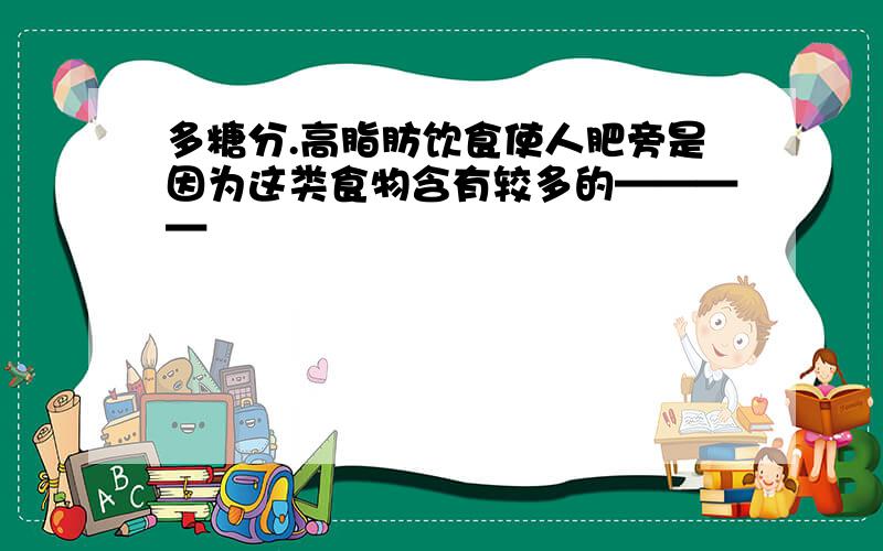 多糖分.高脂肪饮食使人肥旁是因为这类食物含有较多的————