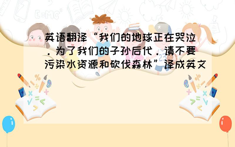 英语翻译“我们的地球正在哭泣。为了我们的子孙后代。请不要污染水资源和砍伐森林”译成英文