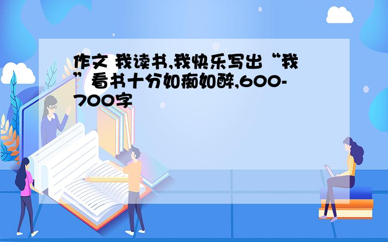 作文 我读书,我快乐写出“我”看书十分如痴如醉,600-700字