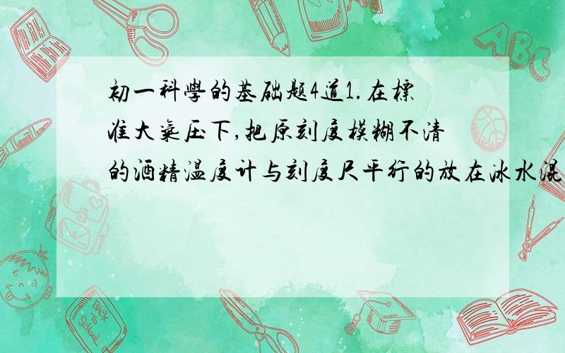 初一科学的基础题4道1.在标准大气压下,把原刻度模糊不清的酒精温度计与刻度尺平行的放在冰水混合物中,这时温度计的液柱面恰