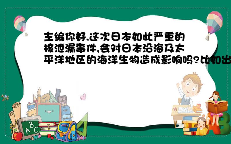 主编你好,这次日本如此严重的核泄漏事件,会对日本沿海及太平洋地区的海洋生物造成影响吗?比如出现变异