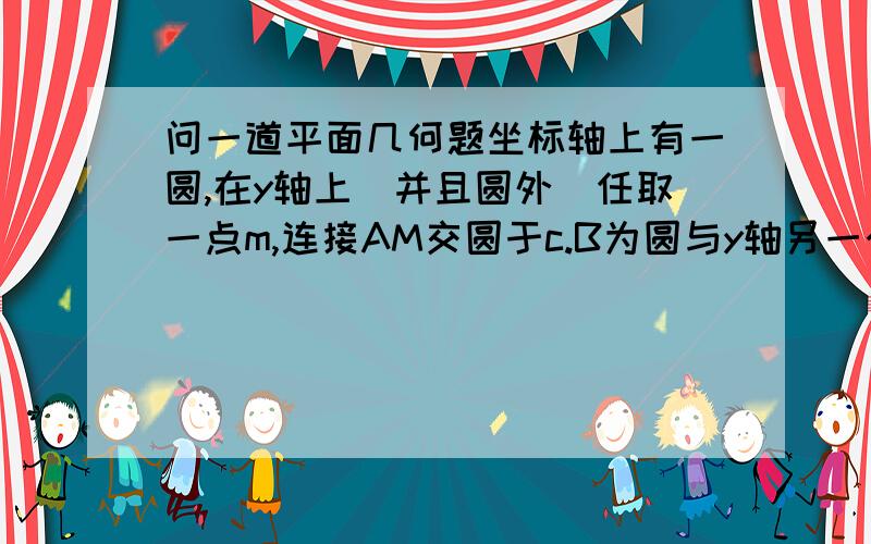 问一道平面几何题坐标轴上有一圆,在y轴上（并且圆外）任取一点m,连接AM交圆于c.B为圆与y轴另一个交点,作bd平行am