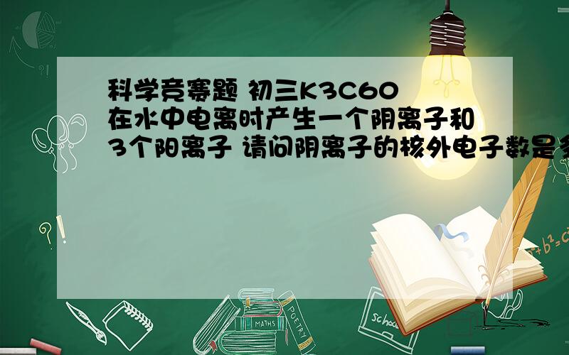 科学竞赛题 初三K3C60 在水中电离时产生一个阴离子和3个阳离子 请问阴离子的核外电子数是多少 有加分