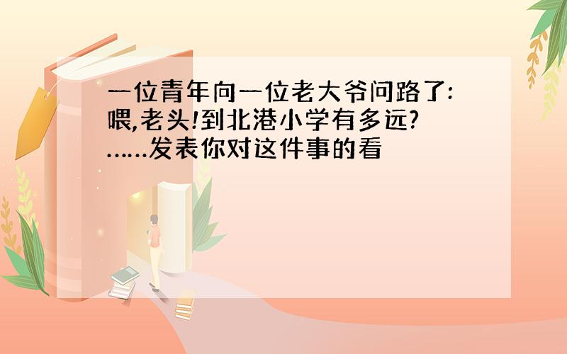 一位青年向一位老大爷问路了:喂,老头!到北港小学有多远?……发表你对这件事的看