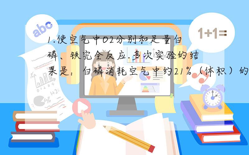 1.使空气中O2分别和足量白磷、铁完全反应.多次实验的结果是：白磷消耗空气中约21%（体积）的O2,铁消耗空气中约19.