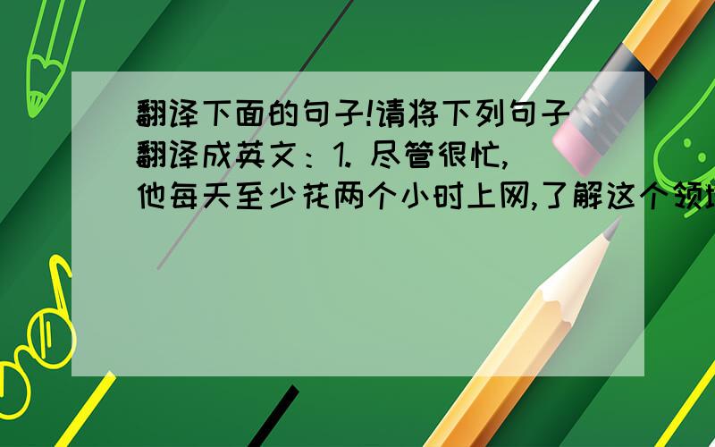 翻译下面的句子!请将下列句子翻译成英文：1. 尽管很忙,他每天至少花两个小时上网,了解这个领域的最新动态.2. 随着电子