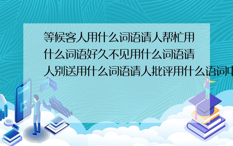 等候客人用什么词语请人帮忙用什么词语好久不见用什么词语请人别送用什么词语请人批评用什么语词中途先走用什么词语