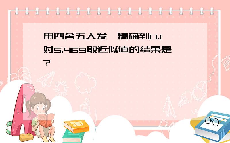 用四舍五入发,精确到0.1,对5.469取近似值的结果是?