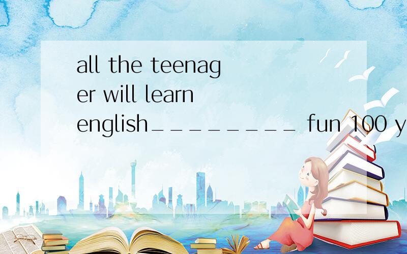 all the teenager will learn english________ fun 100 years___