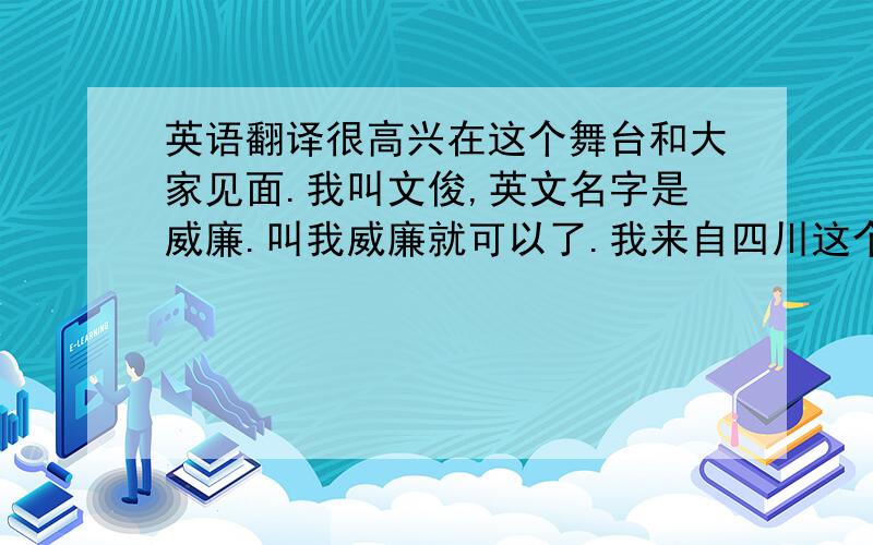 英语翻译很高兴在这个舞台和大家见面.我叫文俊,英文名字是威廉.叫我威廉就可以了.我来自四川这个美丽的省份,现在我和家人住