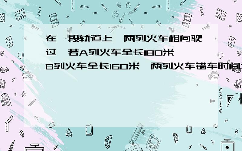 在一段轨道上,两列火车相向驶过,若A列火车全长180米,B列火车全长160米,两列火车错车时间为1.7秒,已知A列车的速