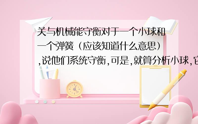 关与机械能守衡对于一个小球和一个弹簧（应该知道什么意思）,说他们系统守衡,可是,就算分析小球,它也只受重力和弹力啊,它却