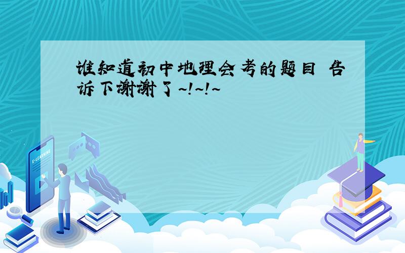 谁知道初中地理会考的题目 告诉下谢谢了~!~!~