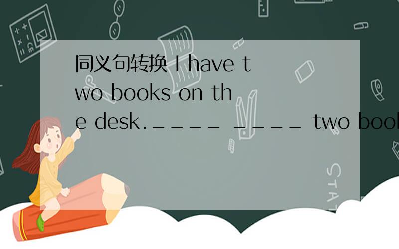 同义句转换 I have two books on the desk.____ ____ two books on th