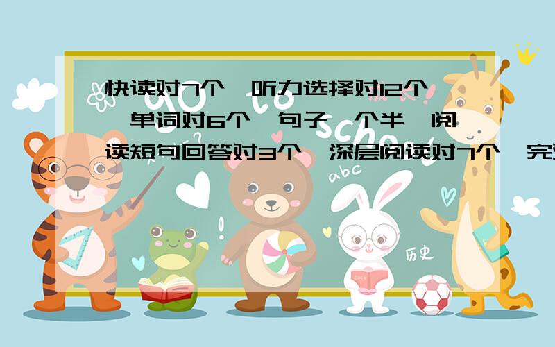 快读对7个,听力选择对12个,单词对6个,句子一个半,阅读短句回答对3个,深层阅读对7个,完型对14个,作文一般(四级的