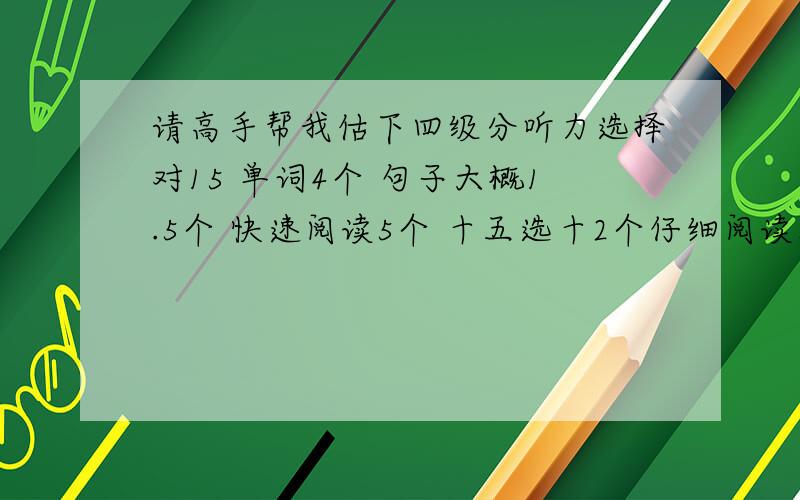 请高手帮我估下四级分听力选择对15 单词4个 句子大概1.5个 快速阅读5个 十五选十2个仔细阅读8个,完型10个 中译