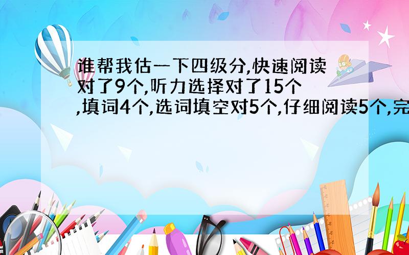 谁帮我估一下四级分,快速阅读对了9个,听力选择对了15个,填词4个,选词填空对5个,仔细阅读5个,完型14