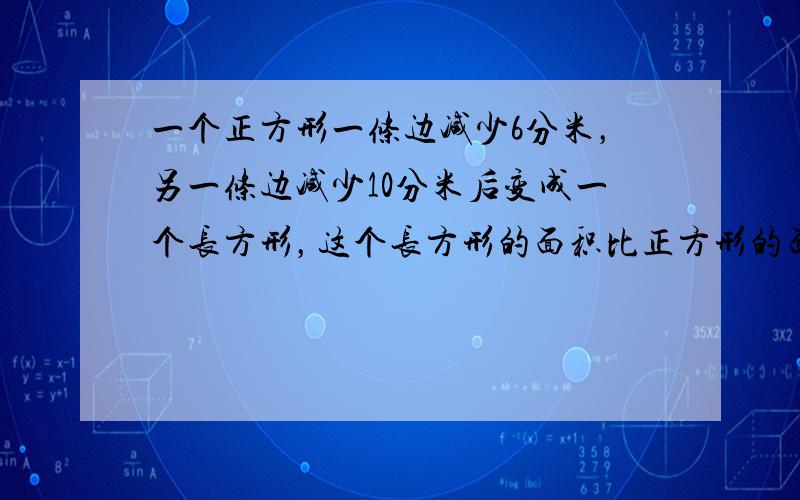 一个正方形一条边减少6分米，另一条边减少10分米后变成一个长方形，这个长方形的面积比正方形的面积少260平方分米，求原来